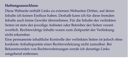 Haftungsausschluss: Diese Webseite enthält Links zu externen Webseiten Dritter, auf deren  Inhalte ich keinen Einfluss haben. Deshalb kann ich für diese fremden  Inhalte auch keine Gewähr übernehmen. Für die Inhalte der verlinkten  Seiten ist stets der jeweilige Anbieter oder Betreiber der Seiten verant- wortlich. Rechtswidrige Inhalte waren zum Zeitpunkt der Verlinkung  nicht erkennbar.  Eine permanente inhaltliche Kontrolle der verlinkten Seiten ist jedoch ohne  konkrete Anhaltspunkte einer Rechtsverletzung nicht zumutbar. Bei  Bekanntwerden von Rechtsverletzungen werde ich derartige Links  umgehend entfernen.